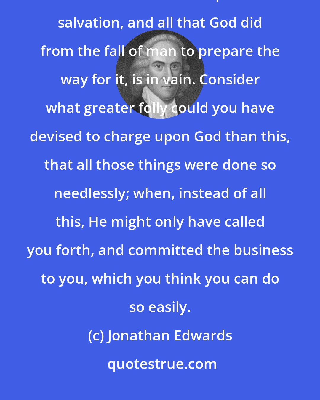 Jonathan Edwards: If there be ground for you to trust, as you do, in your own righteousness, then all that Christ did to purchase salvation, and all that God did from the fall of man to prepare the way for it, is in vain. Consider what greater folly could you have devised to charge upon God than this, that all those things were done so needlessly; when, instead of all this, He might only have called you forth, and committed the business to you, which you think you can do so easily.