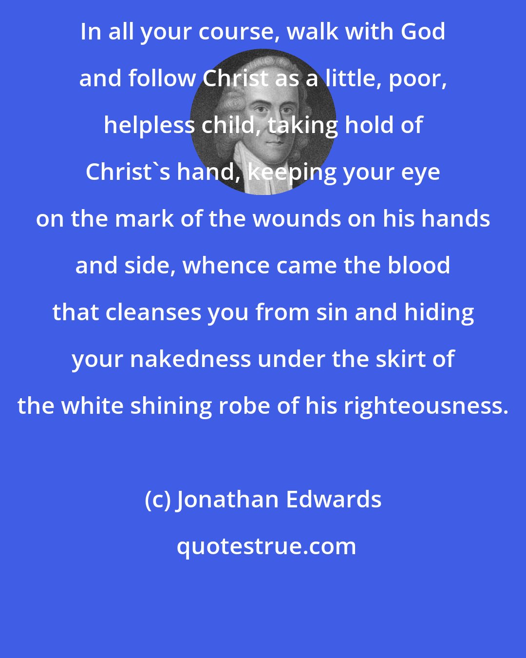 Jonathan Edwards: In all your course, walk with God and follow Christ as a little, poor, helpless child, taking hold of Christ's hand, keeping your eye on the mark of the wounds on his hands and side, whence came the blood that cleanses you from sin and hiding your nakedness under the skirt of the white shining robe of his righteousness.