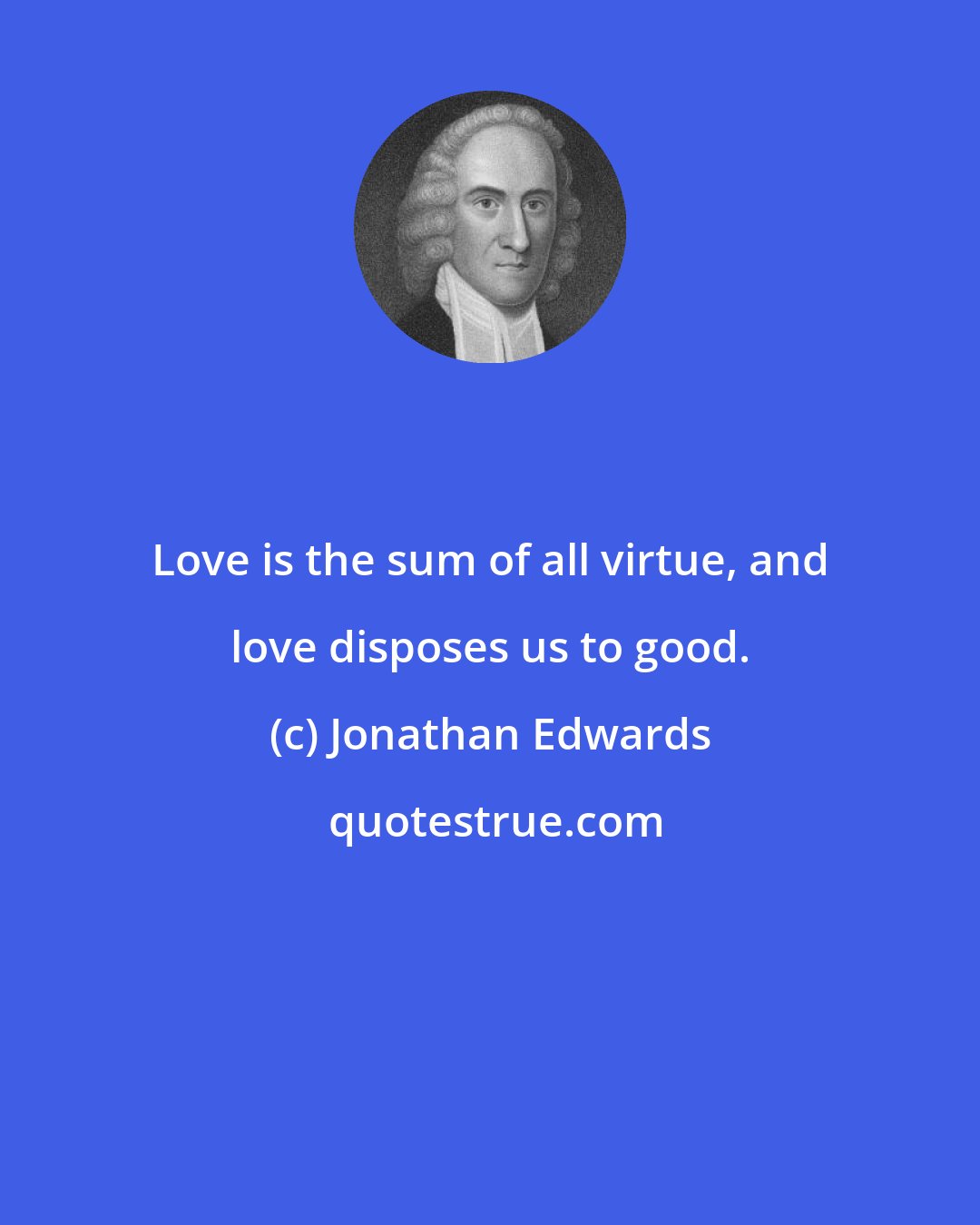 Jonathan Edwards: Love is the sum of all virtue, and love disposes us to good.