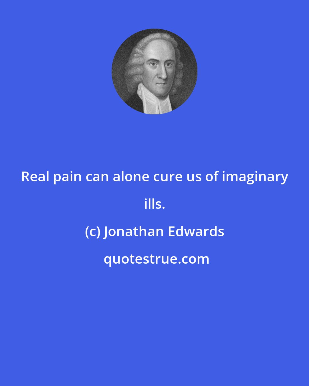 Jonathan Edwards: Real pain can alone cure us of imaginary ills.