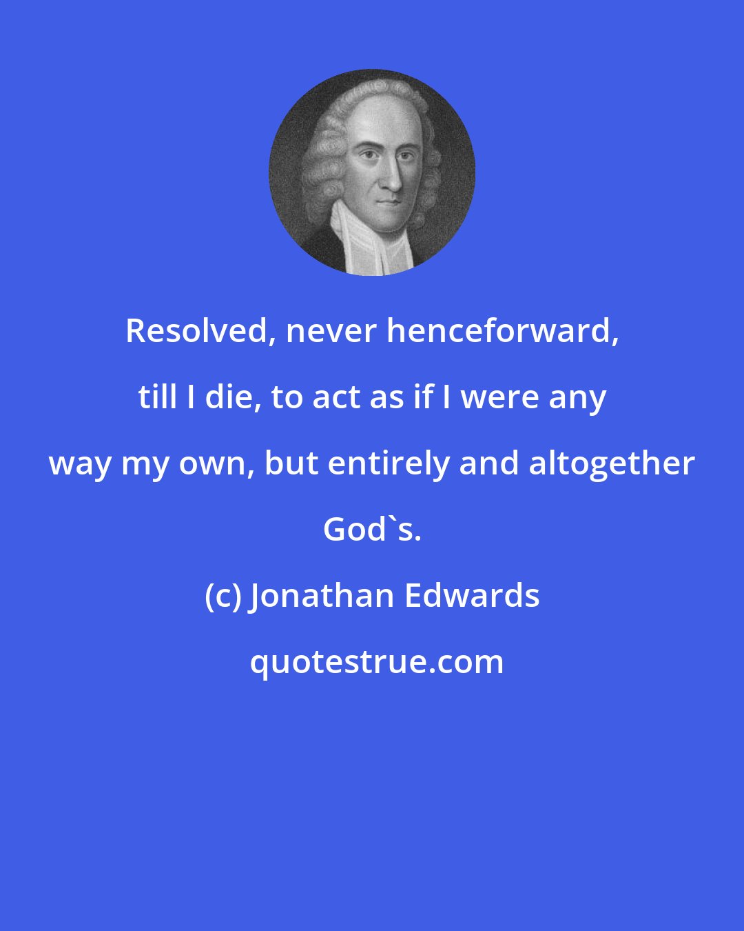 Jonathan Edwards: Resolved, never henceforward, till I die, to act as if I were any way my own, but entirely and altogether God's.