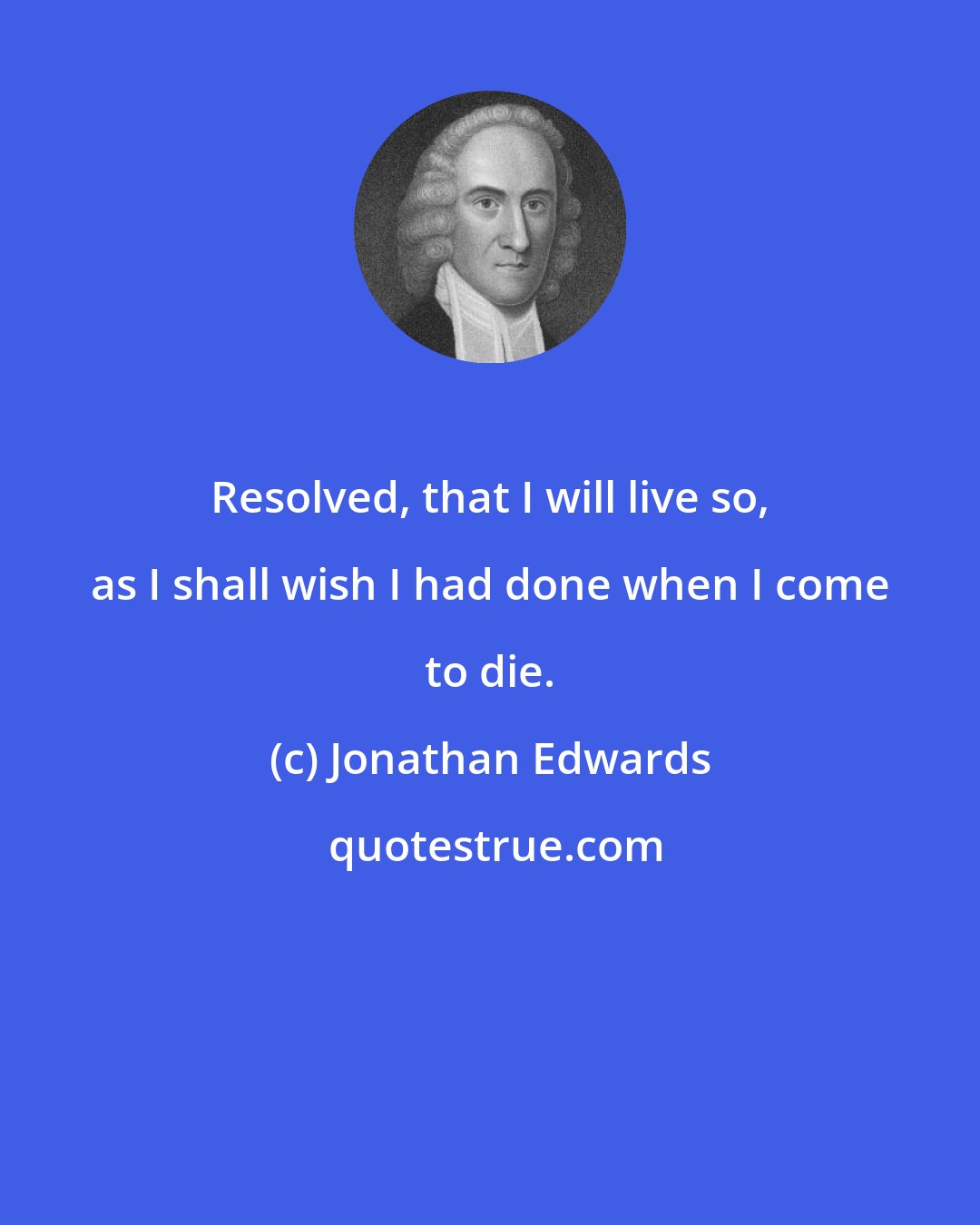 Jonathan Edwards: Resolved, that I will live so, as I shall wish I had done when I come to die.