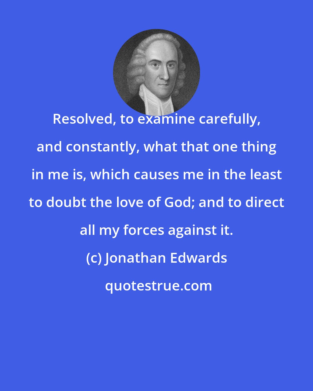 Jonathan Edwards: Resolved, to examine carefully, and constantly, what that one thing in me is, which causes me in the least to doubt the love of God; and to direct all my forces against it.