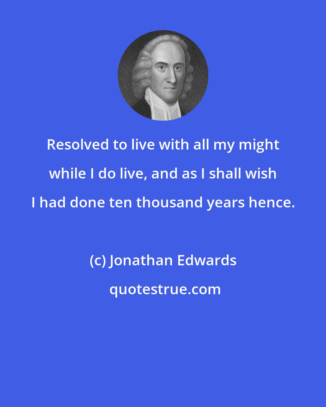 Jonathan Edwards: Resolved to live with all my might while I do live, and as I shall wish I had done ten thousand years hence.