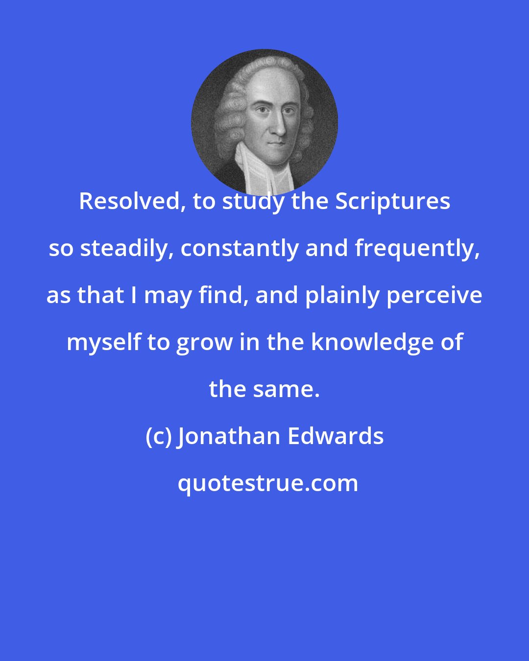 Jonathan Edwards: Resolved, to study the Scriptures so steadily, constantly and frequently, as that I may find, and plainly perceive myself to grow in the knowledge of the same.