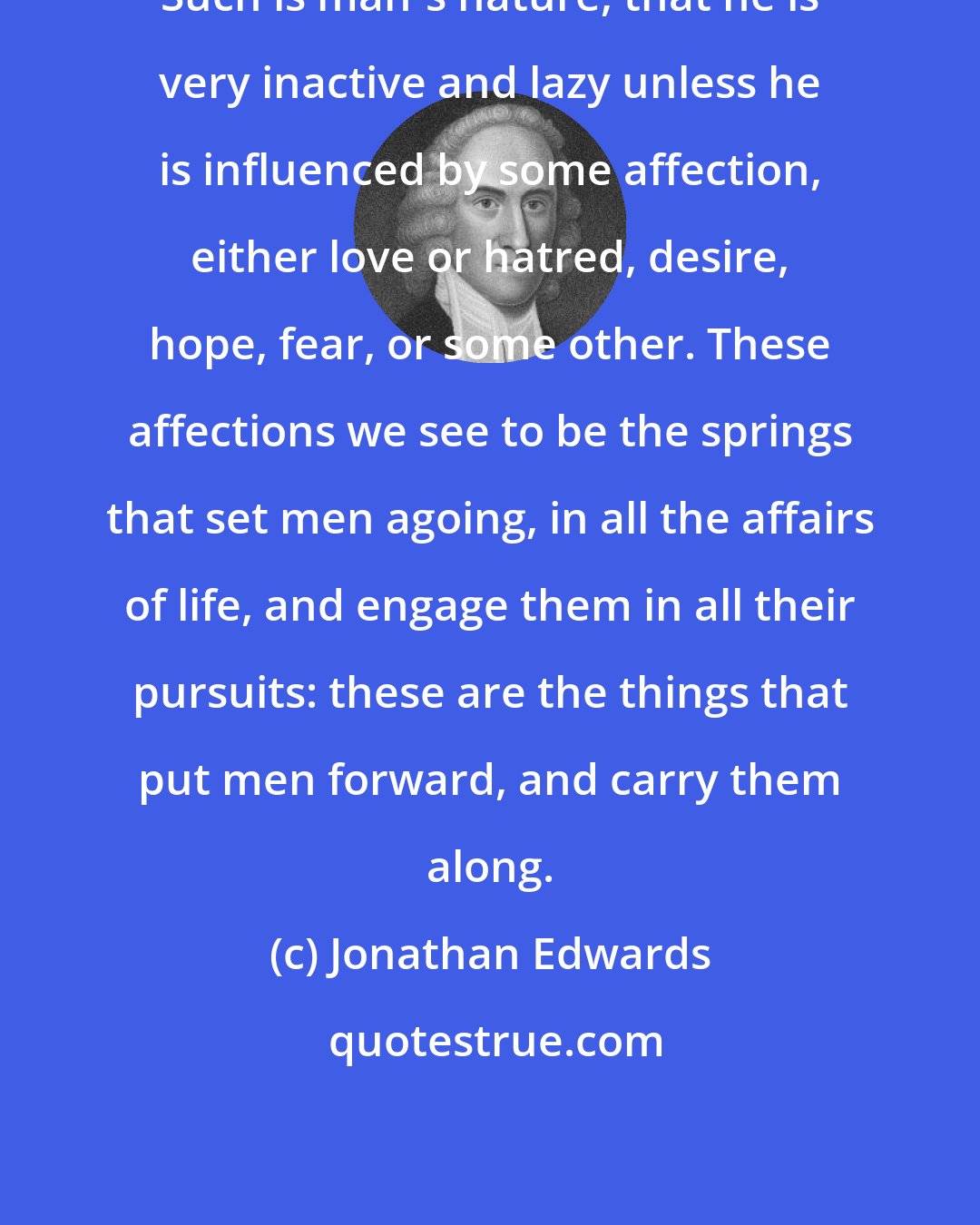 Jonathan Edwards: Such is man's nature, that he is very inactive and lazy unless he is influenced by some affection, either love or hatred, desire, hope, fear, or some other. These affections we see to be the springs that set men agoing, in all the affairs of life, and engage them in all their pursuits: these are the things that put men forward, and carry them along.