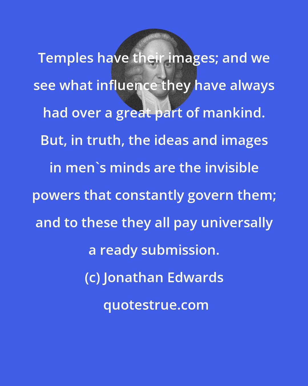 Jonathan Edwards: Temples have their images; and we see what influence they have always had over a great part of mankind. But, in truth, the ideas and images in men's minds are the invisible powers that constantly govern them; and to these they all pay universally a ready submission.