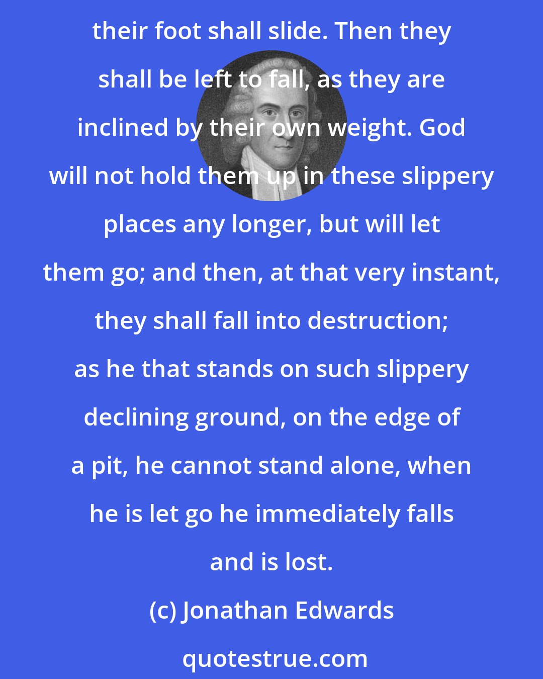 Jonathan Edwards: That the reason why they are not fallen already and do not fall now is only that God's appointed time is not come. For it is said, that when that due time, or appointed time comes, their foot shall slide. Then they shall be left to fall, as they are inclined by their own weight. God will not hold them up in these slippery places any longer, but will let them go; and then, at that very instant, they shall fall into destruction; as he that stands on such slippery declining ground, on the edge of a pit, he cannot stand alone, when he is let go he immediately falls and is lost.