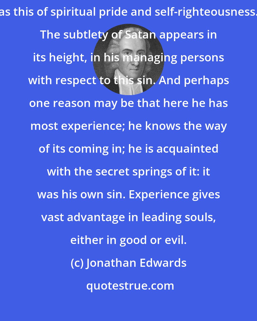 Jonathan Edwards: The deceitfulness of the heart of man appears in no one thing so much as this of spiritual pride and self-righteousness. The subtlety of Satan appears in its height, in his managing persons with respect to this sin. And perhaps one reason may be that here he has most experience; he knows the way of its coming in; he is acquainted with the secret springs of it: it was his own sin. Experience gives vast advantage in leading souls, either in good or evil.