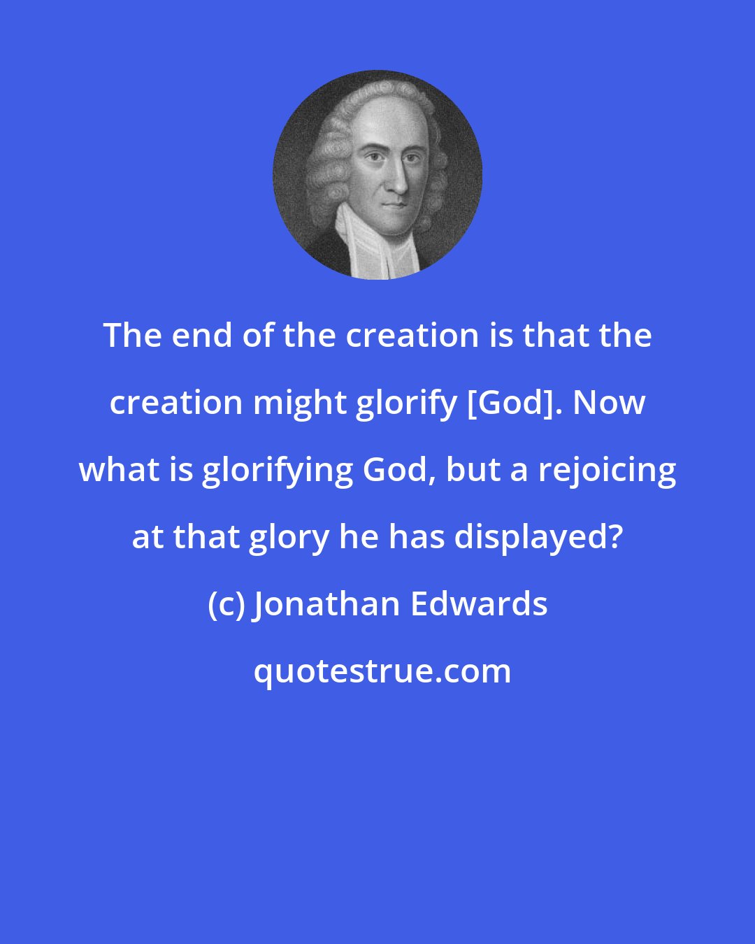 Jonathan Edwards: The end of the creation is that the creation might glorify [God]. Now what is glorifying God, but a rejoicing at that glory he has displayed?