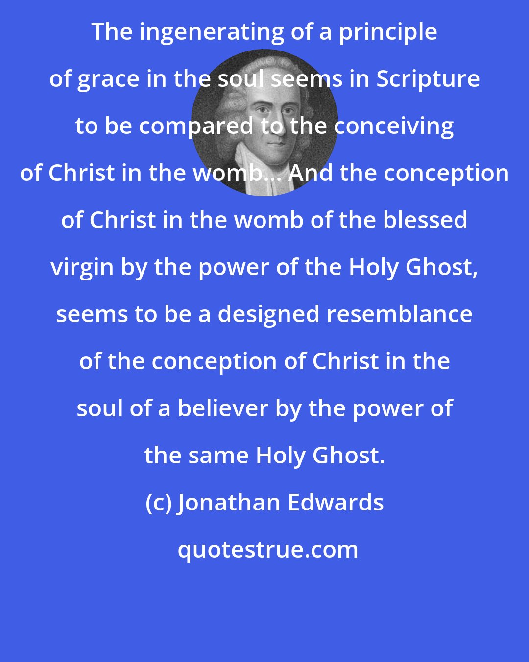 Jonathan Edwards: The ingenerating of a principle of grace in the soul seems in Scripture to be compared to the conceiving of Christ in the womb... And the conception of Christ in the womb of the blessed virgin by the power of the Holy Ghost, seems to be a designed resemblance of the conception of Christ in the soul of a believer by the power of the same Holy Ghost.