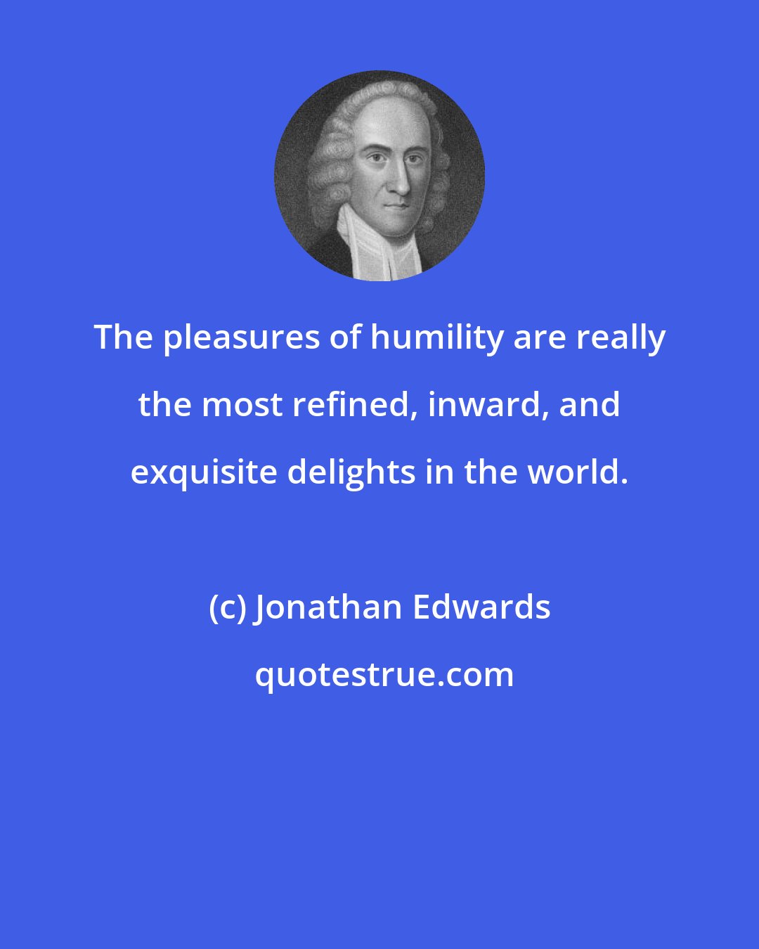 Jonathan Edwards: The pleasures of humility are really the most refined, inward, and exquisite delights in the world.