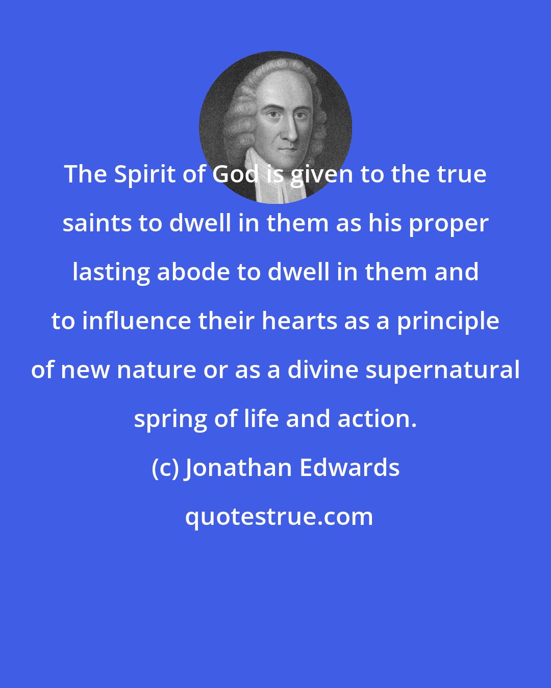 Jonathan Edwards: The Spirit of God is given to the true saints to dwell in them as his proper lasting abode to dwell in them and to influence their hearts as a principle of new nature or as a divine supernatural spring of life and action.