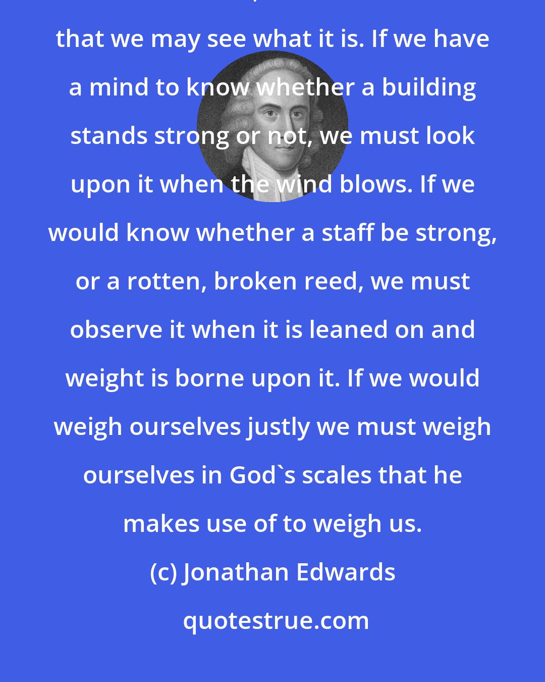 Jonathan Edwards: The surest way to know our gold, is to look upon it and examine it in God's furnace, where he tries it that we may see what it is. If we have a mind to know whether a building stands strong or not, we must look upon it when the wind blows. If we would know whether a staff be strong, or a rotten, broken reed, we must observe it when it is leaned on and weight is borne upon it. If we would weigh ourselves justly we must weigh ourselves in God's scales that he makes use of to weigh us.