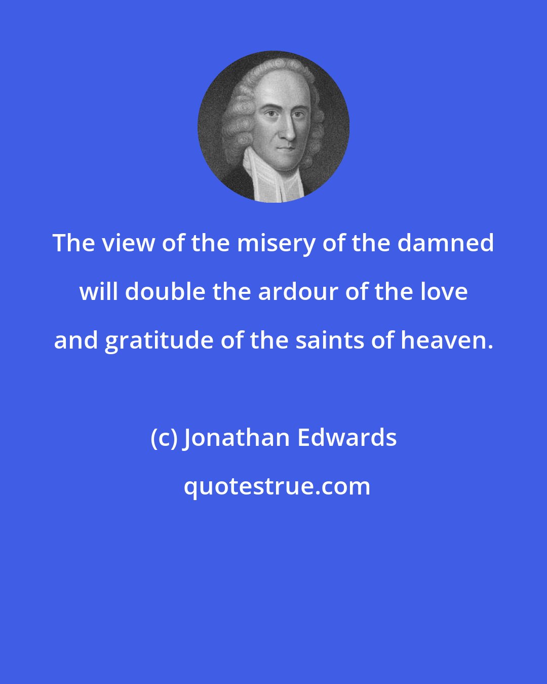 Jonathan Edwards: The view of the misery of the damned will double the ardour of the love and gratitude of the saints of heaven.