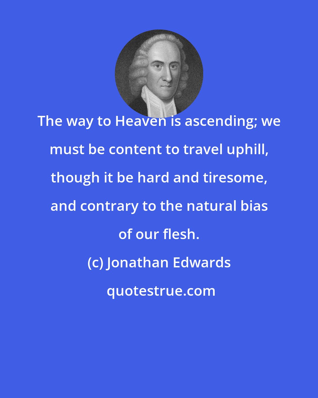 Jonathan Edwards: The way to Heaven is ascending; we must be content to travel uphill, though it be hard and tiresome, and contrary to the natural bias of our flesh.