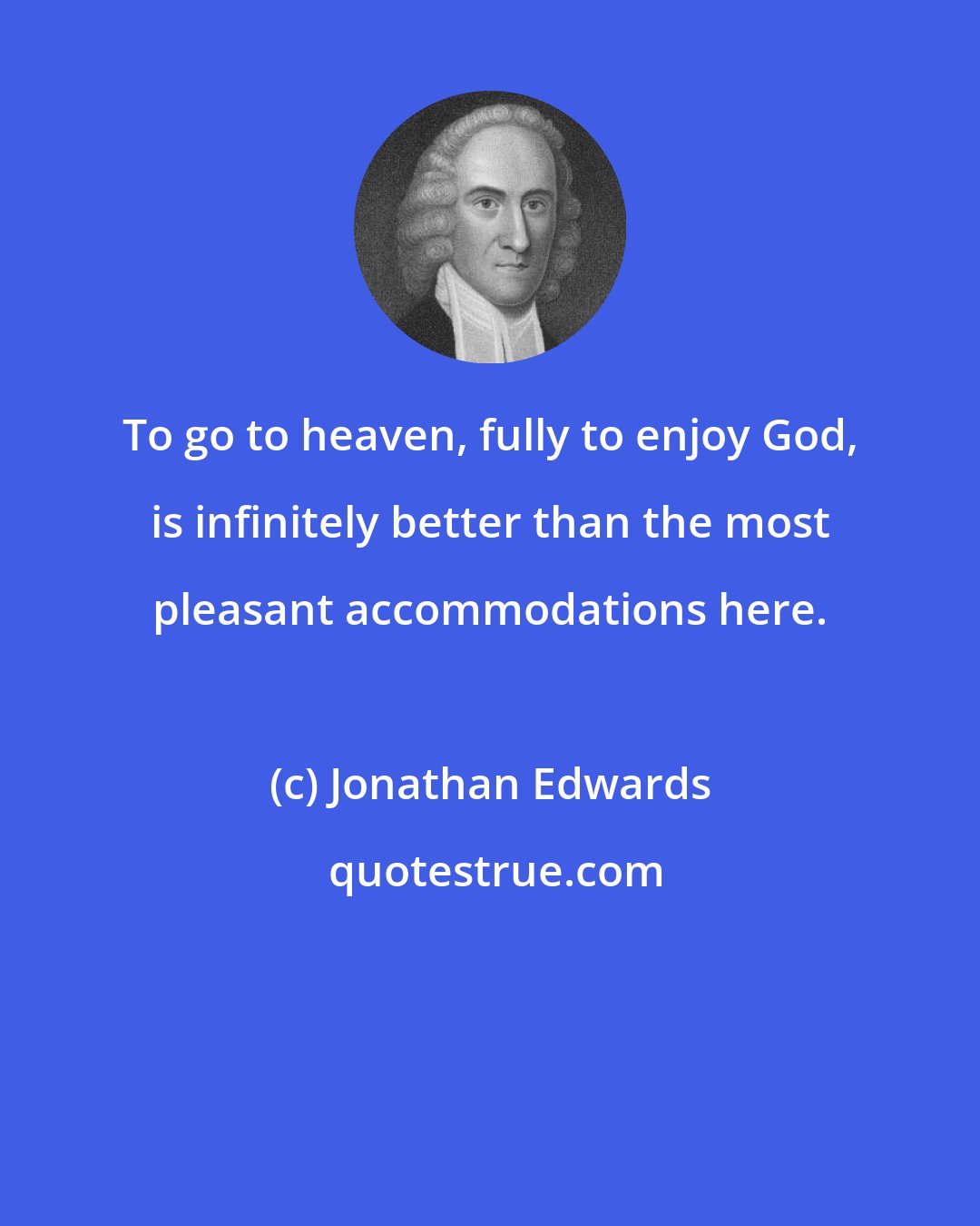 Jonathan Edwards: To go to heaven, fully to enjoy God, is infinitely better than the most pleasant accommodations here.