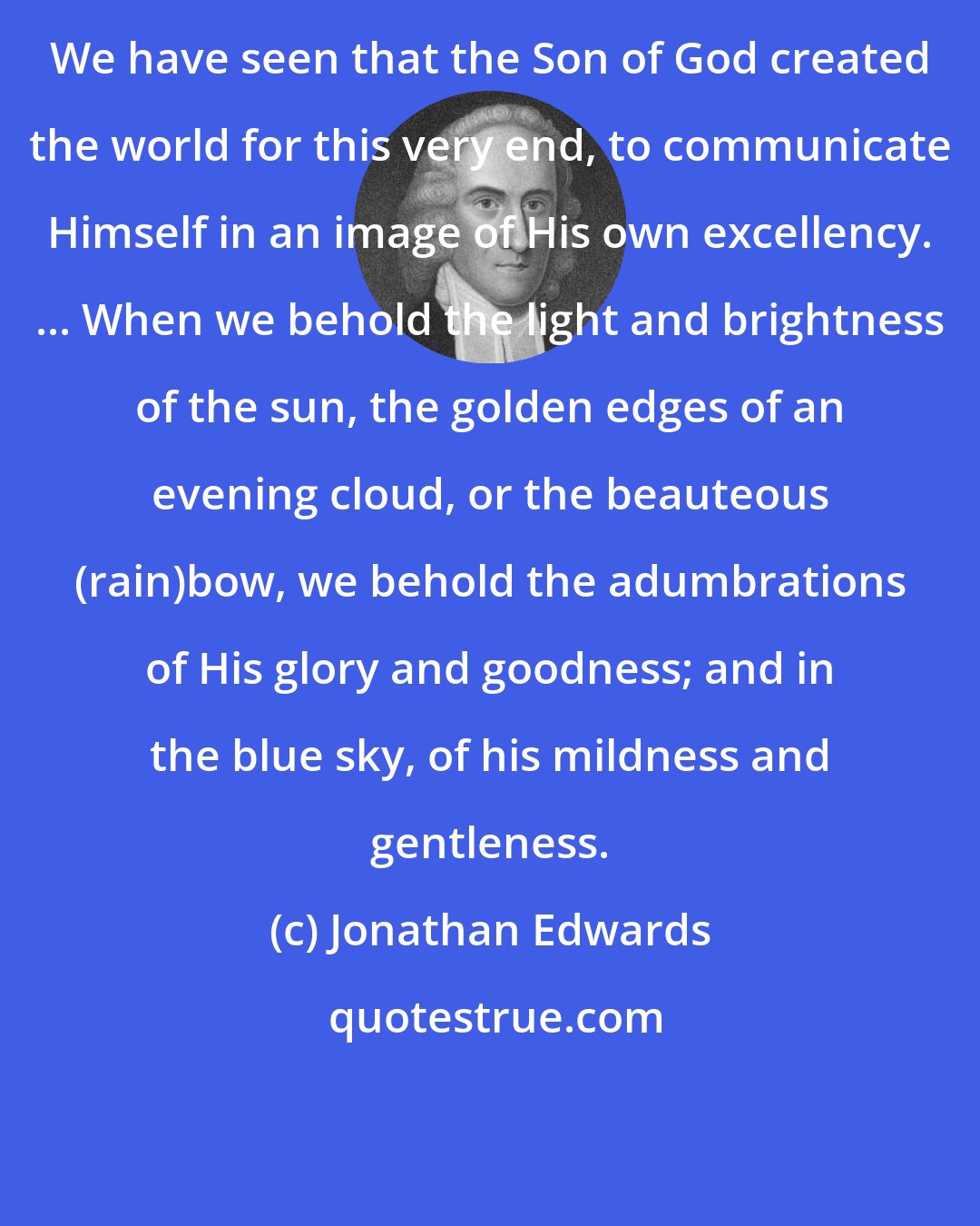 Jonathan Edwards: We have seen that the Son of God created the world for this very end, to communicate Himself in an image of His own excellency. ... When we behold the light and brightness of the sun, the golden edges of an evening cloud, or the beauteous (rain)bow, we behold the adumbrations of His glory and goodness; and in the blue sky, of his mildness and gentleness.