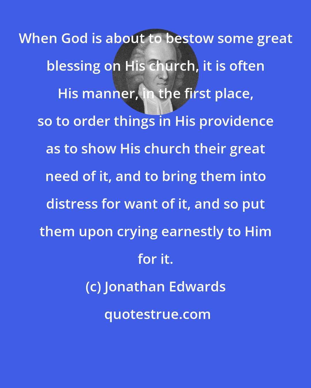 Jonathan Edwards: When God is about to bestow some great blessing on His church, it is often His manner, in the first place, so to order things in His providence as to show His church their great need of it, and to bring them into distress for want of it, and so put them upon crying earnestly to Him for it.