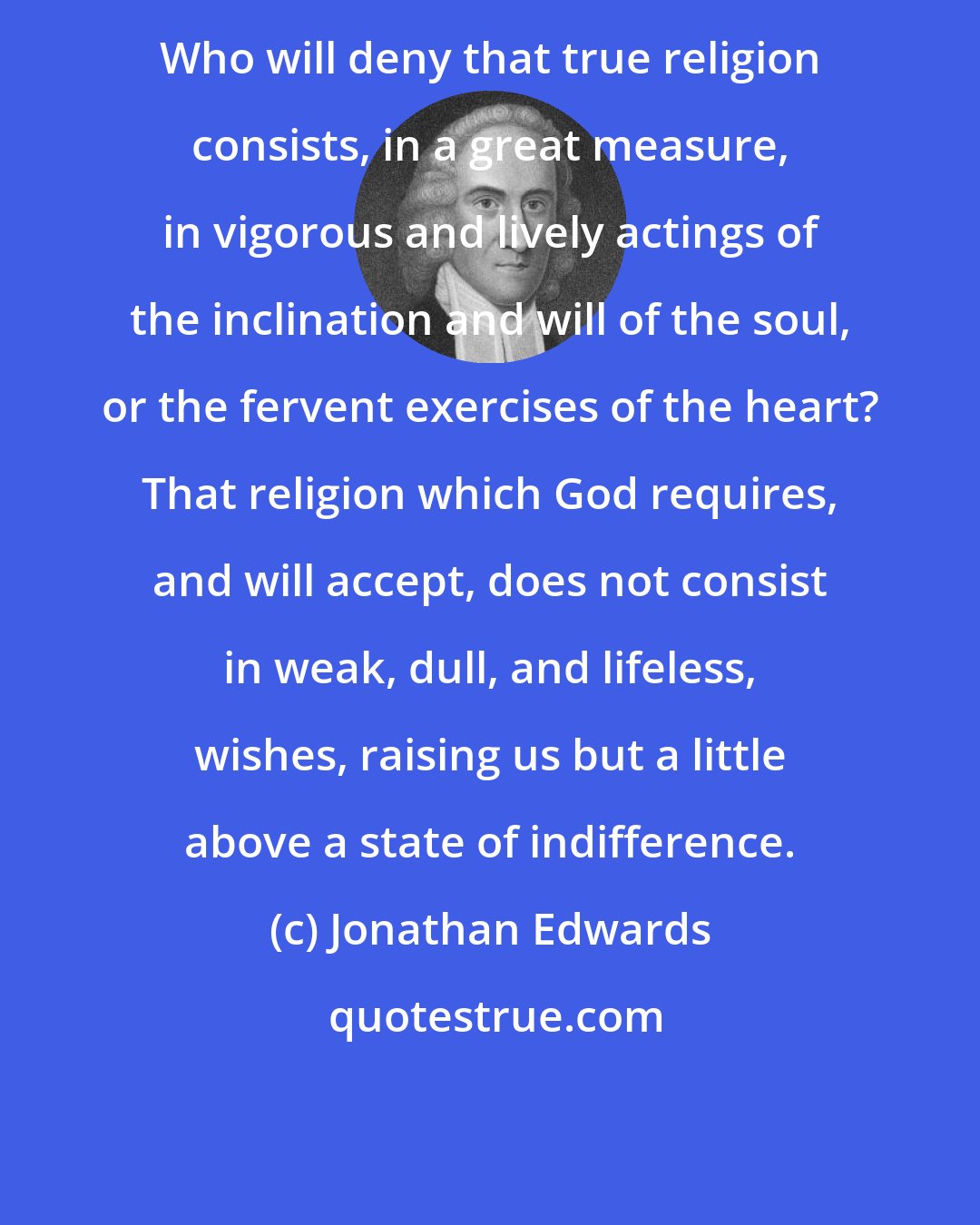 Jonathan Edwards: Who will deny that true religion consists, in a great measure, in vigorous and lively actings of the inclination and will of the soul, or the fervent exercises of the heart? That religion which God requires, and will accept, does not consist in weak, dull, and lifeless, wishes, raising us but a little above a state of indifference.