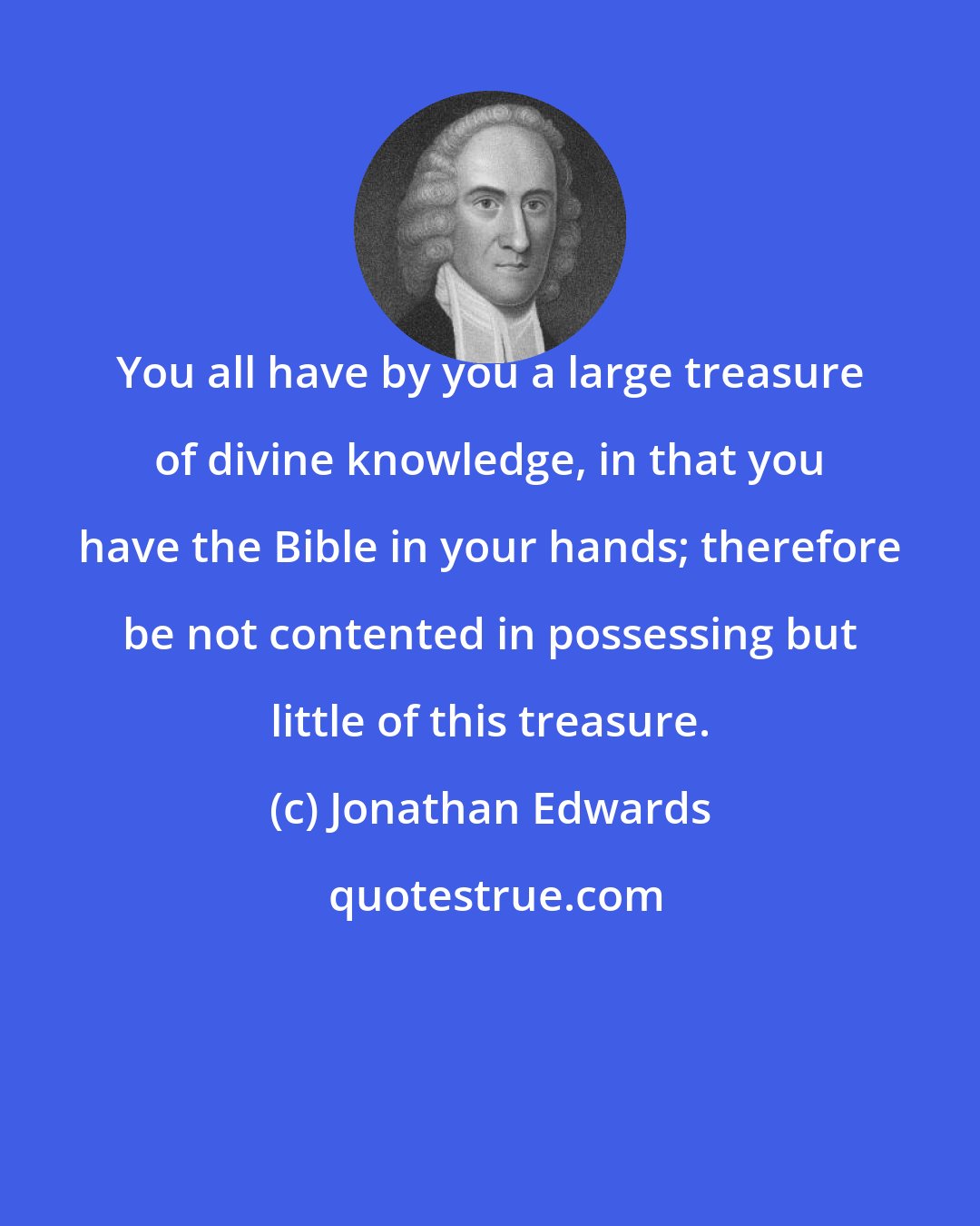 Jonathan Edwards: You all have by you a large treasure of divine knowledge, in that you have the Bible in your hands; therefore be not contented in possessing but little of this treasure.