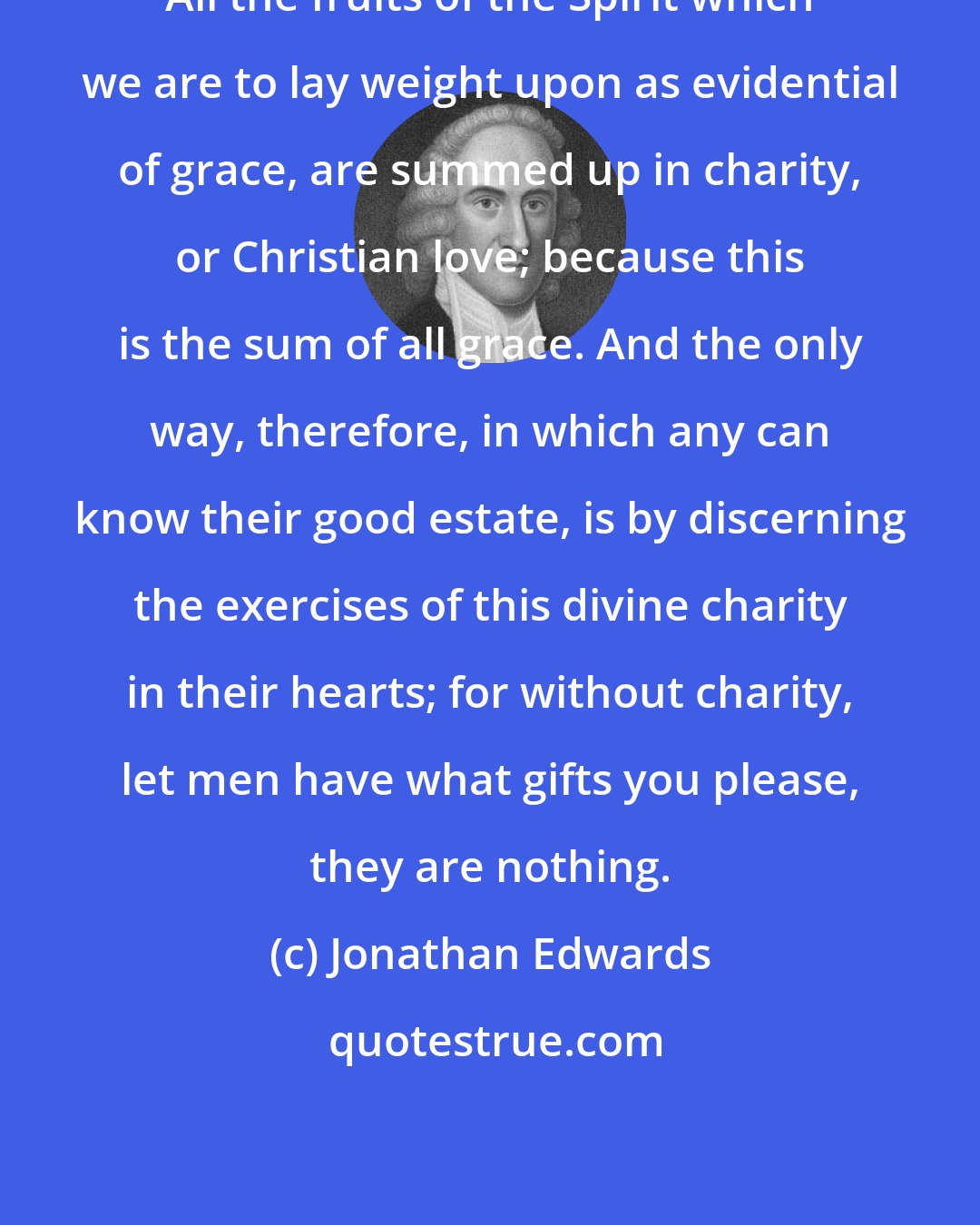 Jonathan Edwards: All the fruits of the Spirit which we are to lay weight upon as evidential of grace, are summed up in charity, or Christian love; because this is the sum of all grace. And the only way, therefore, in which any can know their good estate, is by discerning the exercises of this divine charity in their hearts; for without charity, let men have what gifts you please, they are nothing.