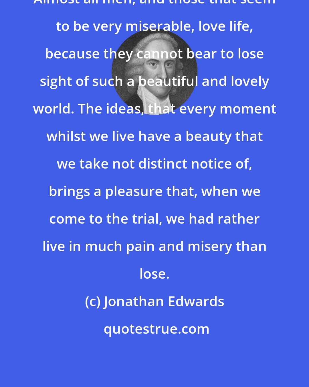 Jonathan Edwards: Almost all men, and those that seem to be very miserable, love life, because they cannot bear to lose sight of such a beautiful and lovely world. The ideas, that every moment whilst we live have a beauty that we take not distinct notice of, brings a pleasure that, when we come to the trial, we had rather live in much pain and misery than lose.