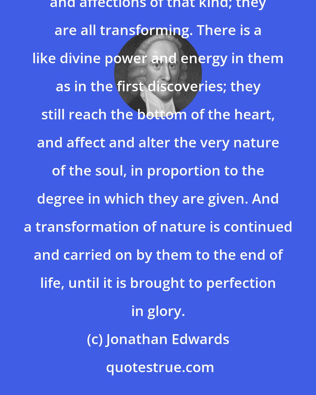 Jonathan Edwards: As it is with spiritual discoveries and affections given at first conversion, so it is in all subsequent illuminations and affections of that kind; they are all transforming. There is a like divine power and energy in them as in the first discoveries; they still reach the bottom of the heart, and affect and alter the very nature of the soul, in proportion to the degree in which they are given. And a transformation of nature is continued and carried on by them to the end of life, until it is brought to perfection in glory.