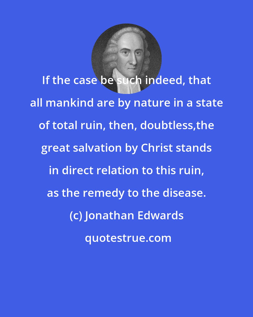 Jonathan Edwards: If the case be such indeed, that all mankind are by nature in a state of total ruin, then, doubtless,the great salvation by Christ stands in direct relation to this ruin, as the remedy to the disease.