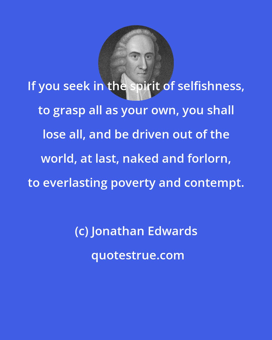 Jonathan Edwards: If you seek in the spirit of selfishness, to grasp all as your own, you shall lose all, and be driven out of the world, at last, naked and forlorn, to everlasting poverty and contempt.