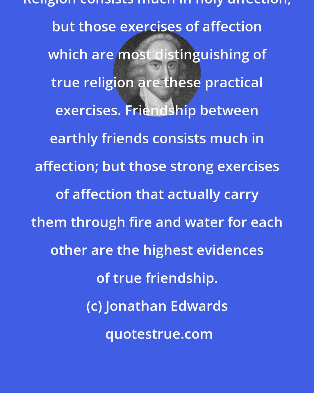 Jonathan Edwards: Religion consists much in holy affection; but those exercises of affection which are most distinguishing of true religion are these practical exercises. Friendship between earthly friends consists much in affection; but those strong exercises of affection that actually carry them through fire and water for each other are the highest evidences of true friendship.