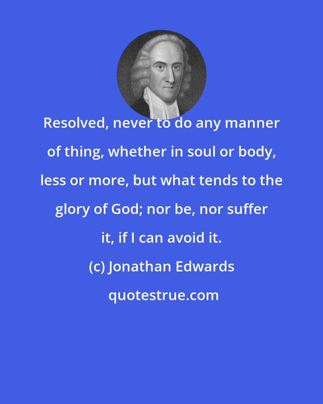 Jonathan Edwards: Resolved, never to do any manner of thing, whether in soul or body, less or more, but what tends to the glory of God; nor be, nor suffer it, if I can avoid it.