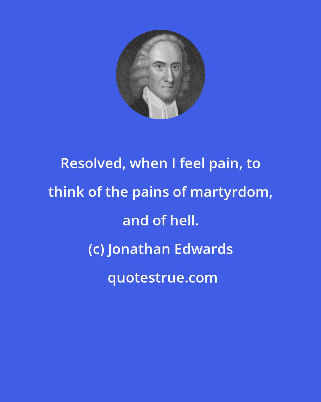 Jonathan Edwards: Resolved, when I feel pain, to think of the pains of martyrdom, and of hell.