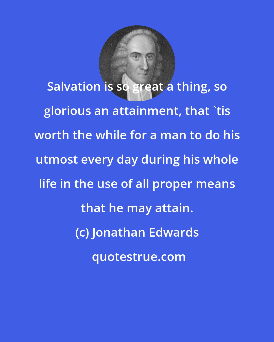 Jonathan Edwards: Salvation is so great a thing, so glorious an attainment, that 'tis worth the while for a man to do his utmost every day during his whole life in the use of all proper means that he may attain.