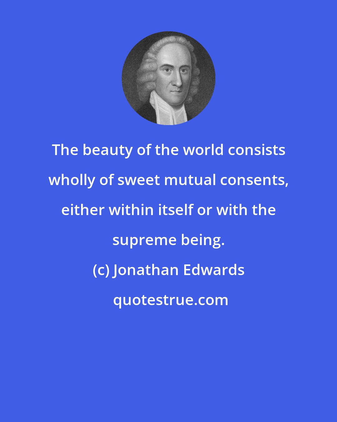 Jonathan Edwards: The beauty of the world consists wholly of sweet mutual consents, either within itself or with the supreme being.