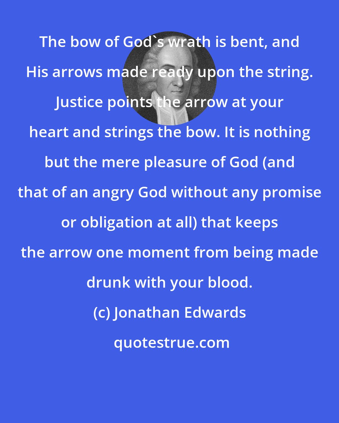 Jonathan Edwards: The bow of God's wrath is bent, and His arrows made ready upon the string. Justice points the arrow at your heart and strings the bow. It is nothing but the mere pleasure of God (and that of an angry God without any promise or obligation at all) that keeps the arrow one moment from being made drunk with your blood.