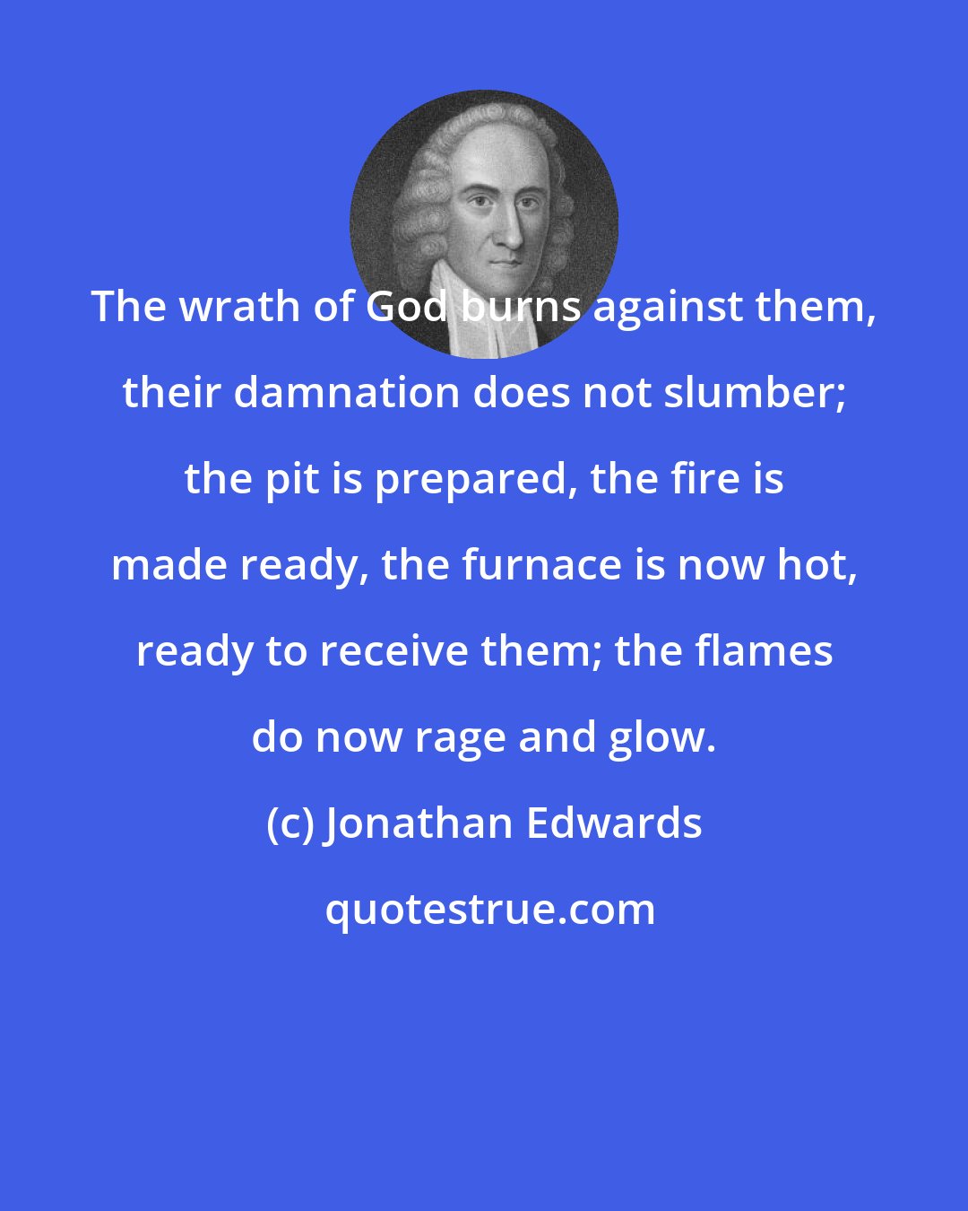 Jonathan Edwards: The wrath of God burns against them, their damnation does not slumber; the pit is prepared, the fire is made ready, the furnace is now hot, ready to receive them; the flames do now rage and glow.