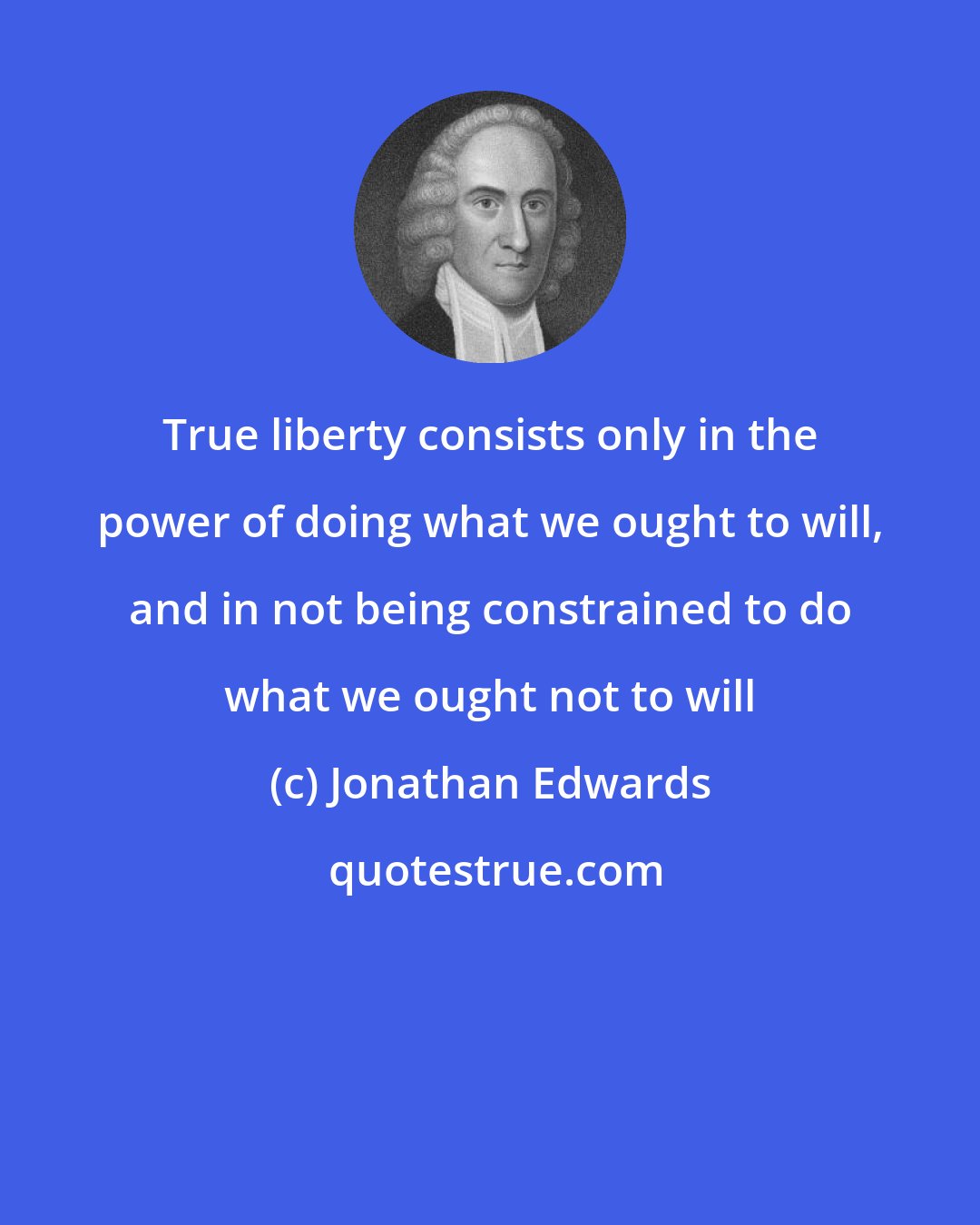 Jonathan Edwards: True liberty consists only in the power of doing what we ought to will, and in not being constrained to do what we ought not to will