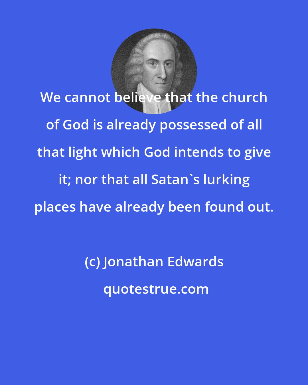 Jonathan Edwards: We cannot believe that the church of God is already possessed of all that light which God intends to give it; nor that all Satan's lurking places have already been found out.