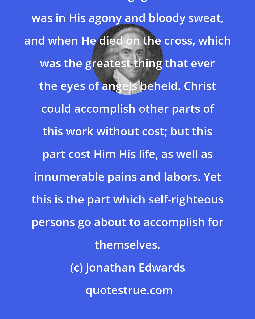 Jonathan Edwards: What self-righteous persons take to themselves, is the same work that Christ was engaged in when He was in His agony and bloody sweat, and when He died on the cross, which was the greatest thing that ever the eyes of angels beheld. Christ could accomplish other parts of this work without cost; but this part cost Him His life, as well as innumerable pains and labors. Yet this is the part which self-righteous persons go about to accomplish for themselves.