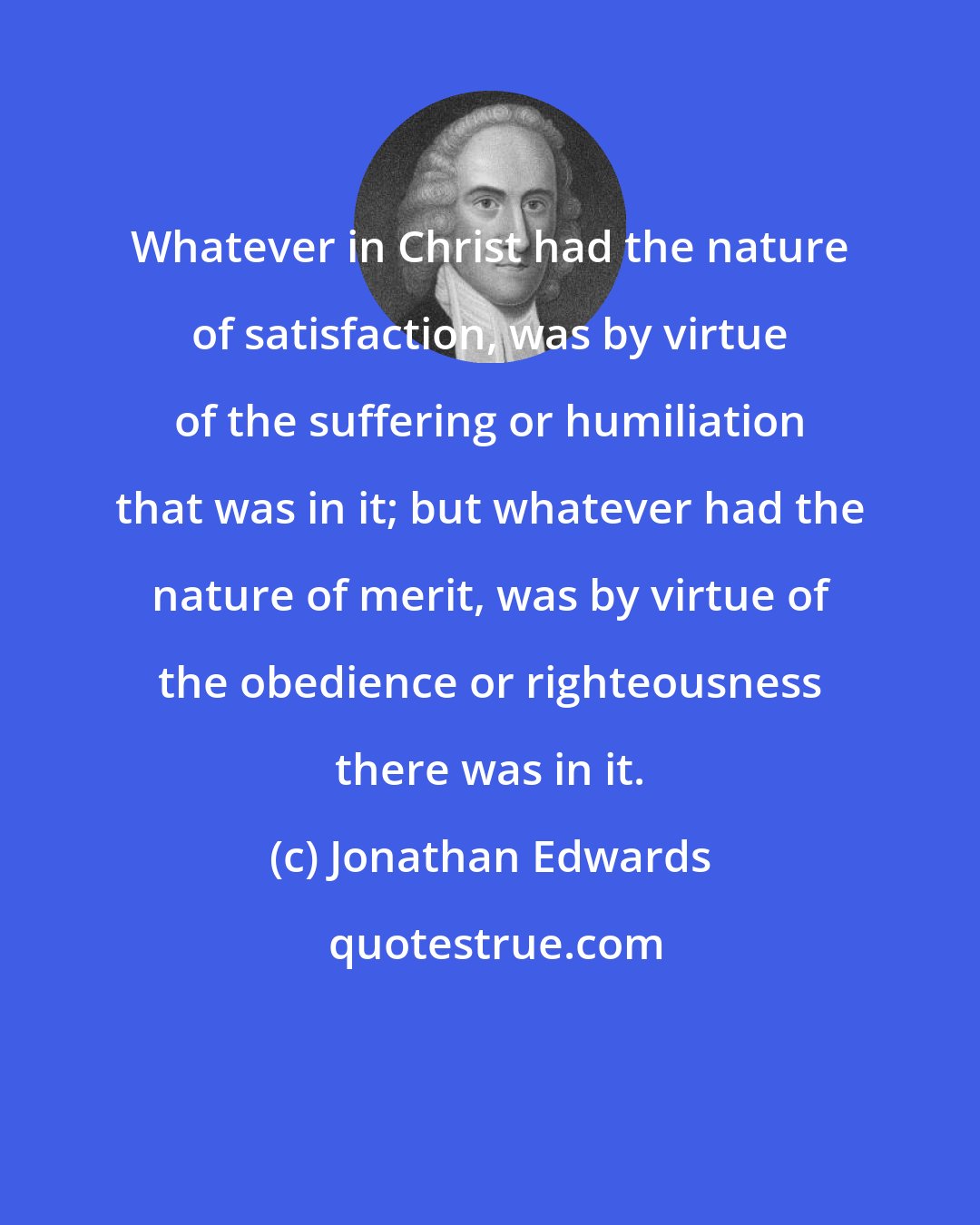 Jonathan Edwards: Whatever in Christ had the nature of satisfaction, was by virtue of the suffering or humiliation that was in it; but whatever had the nature of merit, was by virtue of the obedience or righteousness there was in it.