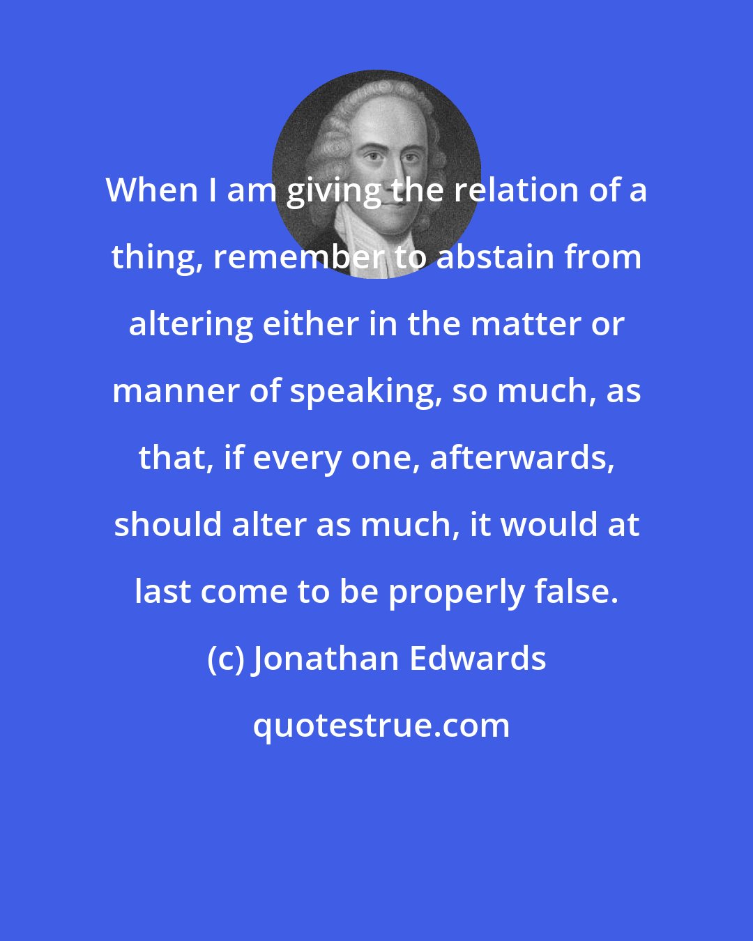 Jonathan Edwards: When I am giving the relation of a thing, remember to abstain from altering either in the matter or manner of speaking, so much, as that, if every one, afterwards, should alter as much, it would at last come to be properly false.