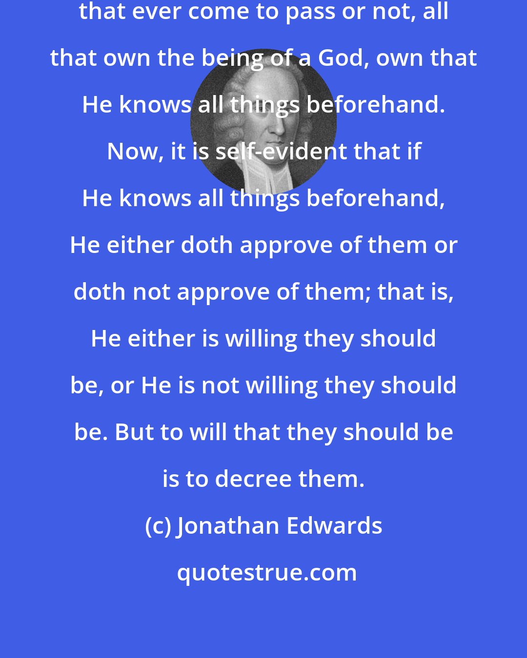 Jonathan Edwards: Whether God has decreed all things that ever come to pass or not, all that own the being of a God, own that He knows all things beforehand. Now, it is self-evident that if He knows all things beforehand, He either doth approve of them or doth not approve of them; that is, He either is willing they should be, or He is not willing they should be. But to will that they should be is to decree them.