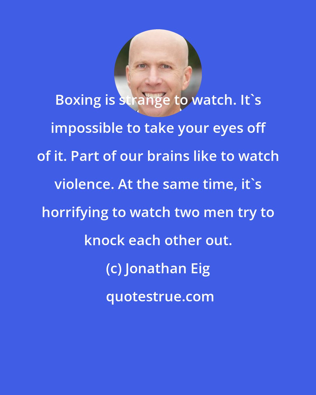 Jonathan Eig: Boxing is strange to watch. It's impossible to take your eyes off of it. Part of our brains like to watch violence. At the same time, it's horrifying to watch two men try to knock each other out.