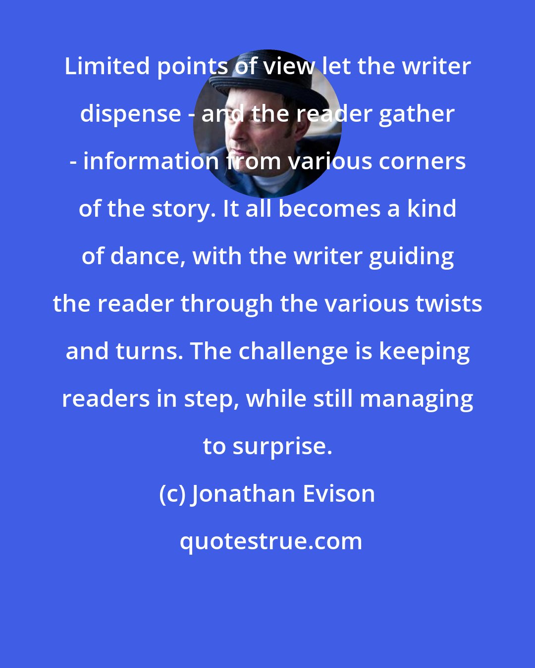 Jonathan Evison: Limited points of view let the writer dispense - and the reader gather - information from various corners of the story. It all becomes a kind of dance, with the writer guiding the reader through the various twists and turns. The challenge is keeping readers in step, while still managing to surprise.