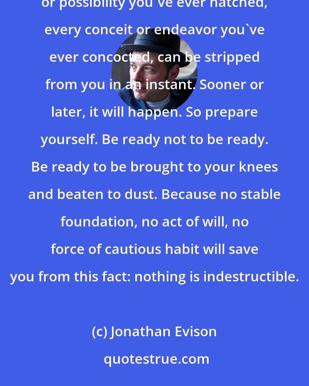Jonathan Evison: Listen to me: everything you think you know, every relationship you've ever taken for granted, every plan or possibility you've ever hatched, every conceit or endeavor you've ever concocted, can be stripped from you in an instant. Sooner or later, it will happen. So prepare yourself. Be ready not to be ready. Be ready to be brought to your knees and beaten to dust. Because no stable foundation, no act of will, no force of cautious habit will save you from this fact: nothing is indestructible.