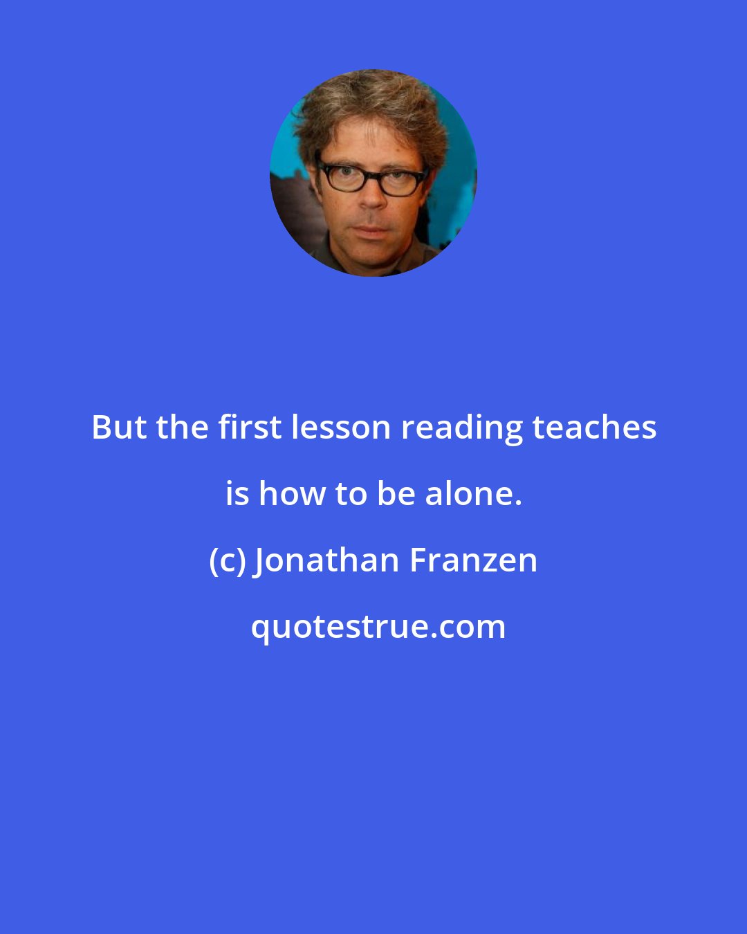 Jonathan Franzen: But the first lesson reading teaches is how to be alone.