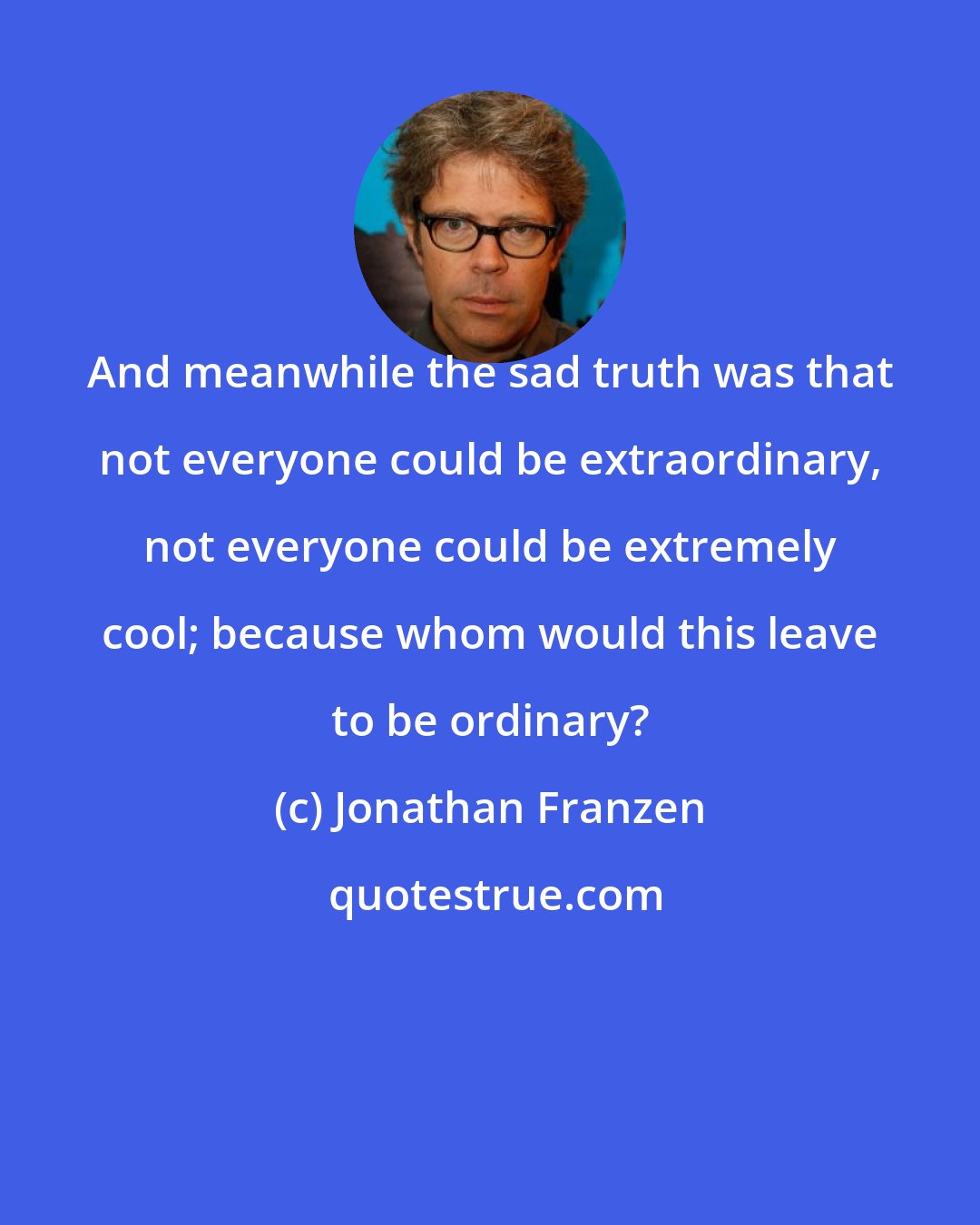 Jonathan Franzen: And meanwhile the sad truth was that not everyone could be extraordinary, not everyone could be extremely cool; because whom would this leave to be ordinary?