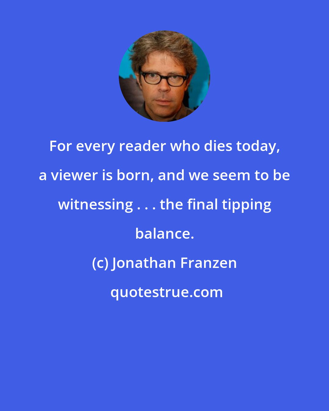 Jonathan Franzen: For every reader who dies today, a viewer is born, and we seem to be witnessing . . . the final tipping balance.