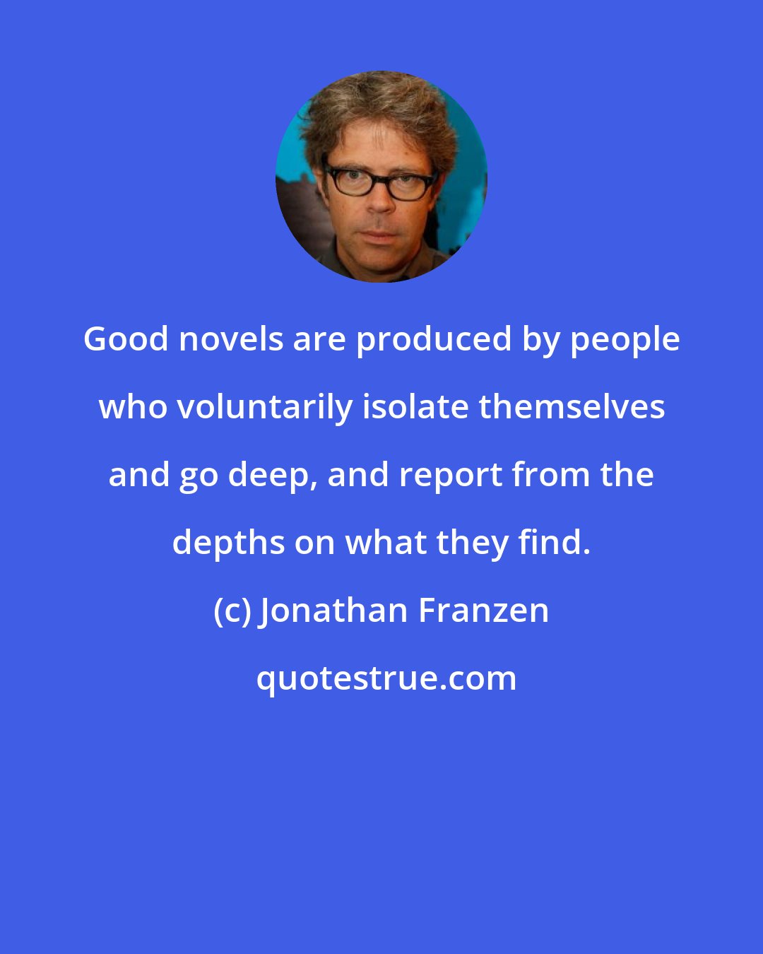 Jonathan Franzen: Good novels are produced by people who voluntarily isolate themselves and go deep, and report from the depths on what they find.